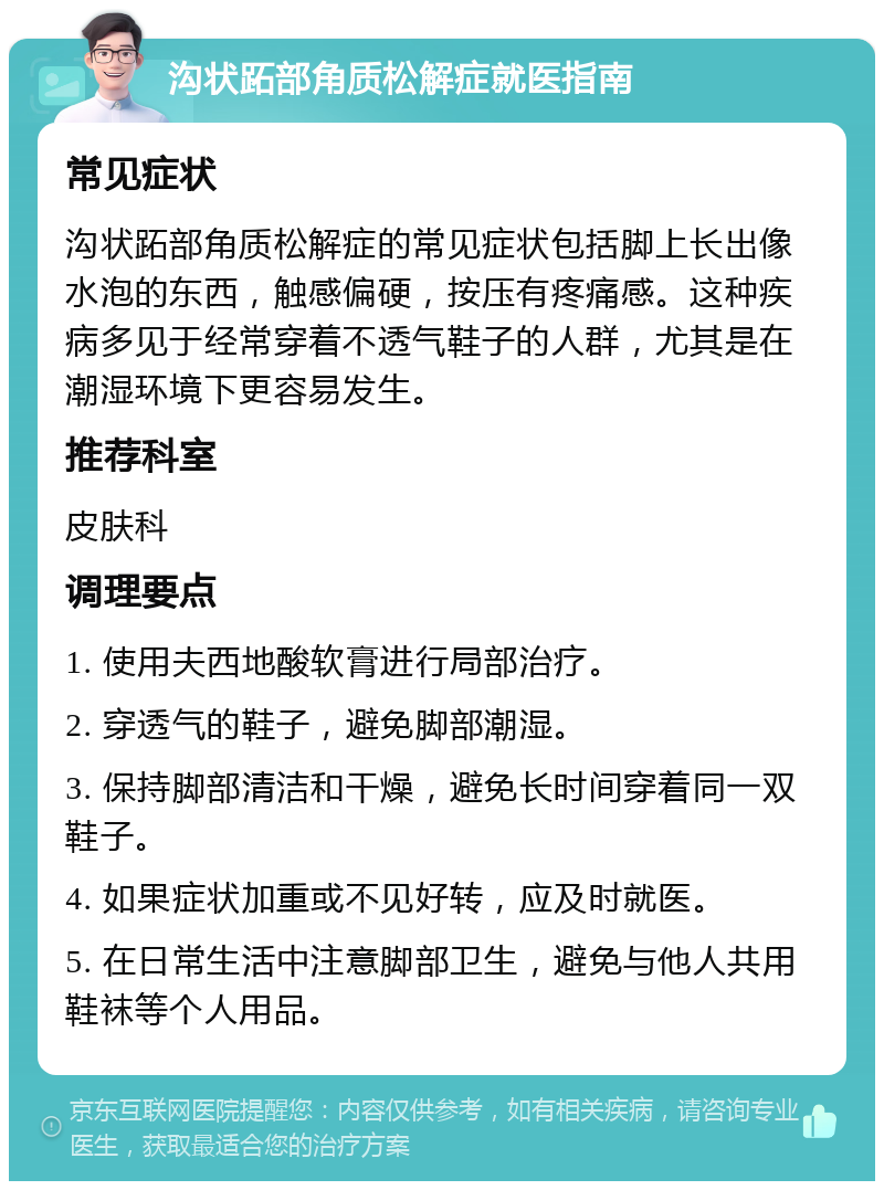 沟状跖部角质松解症就医指南 常见症状 沟状跖部角质松解症的常见症状包括脚上长出像水泡的东西，触感偏硬，按压有疼痛感。这种疾病多见于经常穿着不透气鞋子的人群，尤其是在潮湿环境下更容易发生。 推荐科室 皮肤科 调理要点 1. 使用夫西地酸软膏进行局部治疗。 2. 穿透气的鞋子，避免脚部潮湿。 3. 保持脚部清洁和干燥，避免长时间穿着同一双鞋子。 4. 如果症状加重或不见好转，应及时就医。 5. 在日常生活中注意脚部卫生，避免与他人共用鞋袜等个人用品。