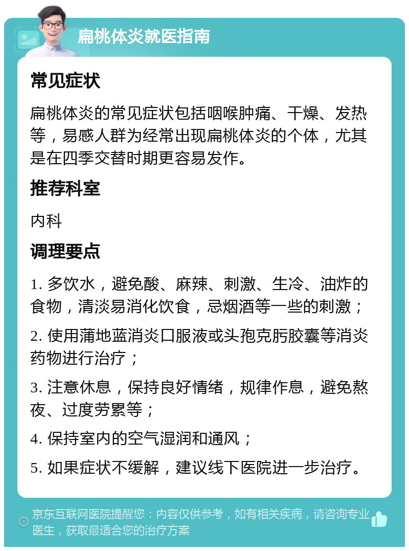 扁桃体炎就医指南 常见症状 扁桃体炎的常见症状包括咽喉肿痛、干燥、发热等，易感人群为经常出现扁桃体炎的个体，尤其是在四季交替时期更容易发作。 推荐科室 内科 调理要点 1. 多饮水，避免酸、麻辣、刺激、生冷、油炸的食物，清淡易消化饮食，忌烟酒等一些的刺激； 2. 使用蒲地蓝消炎口服液或头孢克肟胶囊等消炎药物进行治疗； 3. 注意休息，保持良好情绪，规律作息，避免熬夜、过度劳累等； 4. 保持室内的空气湿润和通风； 5. 如果症状不缓解，建议线下医院进一步治疗。