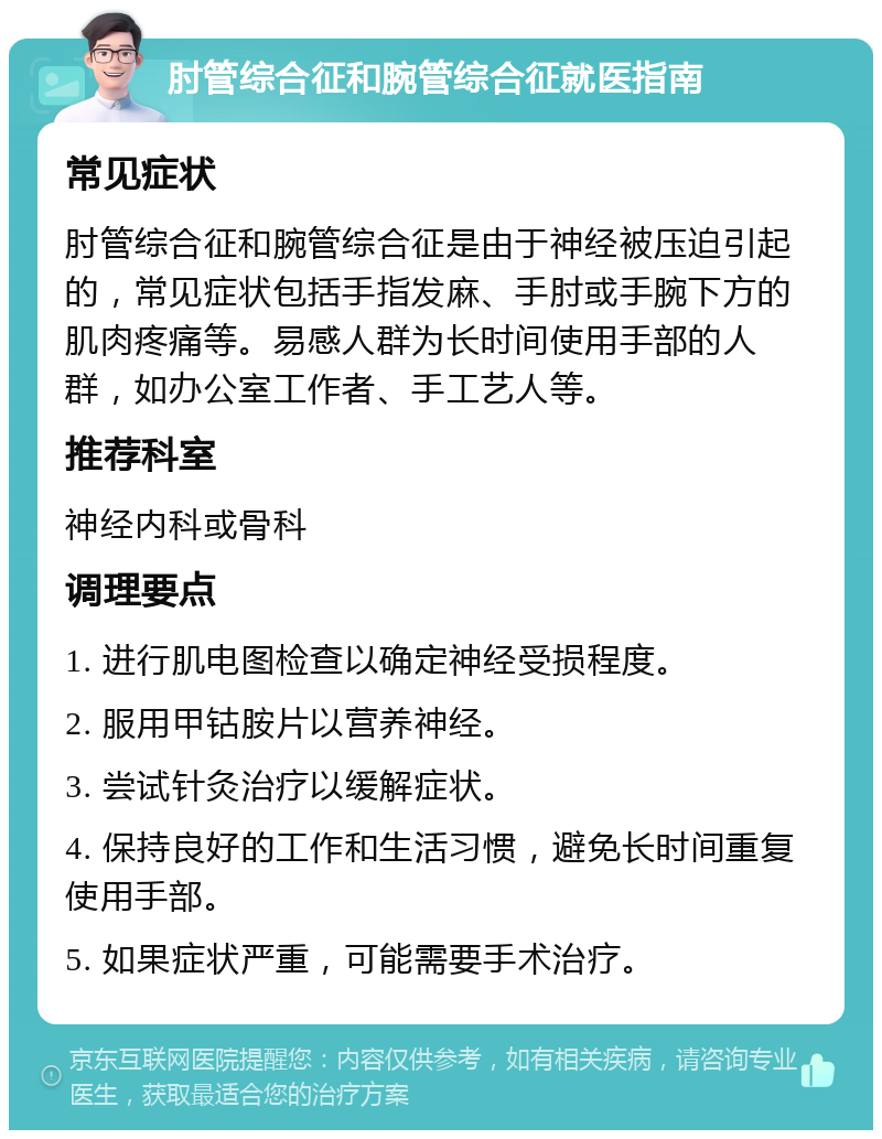 肘管综合征和腕管综合征就医指南 常见症状 肘管综合征和腕管综合征是由于神经被压迫引起的，常见症状包括手指发麻、手肘或手腕下方的肌肉疼痛等。易感人群为长时间使用手部的人群，如办公室工作者、手工艺人等。 推荐科室 神经内科或骨科 调理要点 1. 进行肌电图检查以确定神经受损程度。 2. 服用甲钴胺片以营养神经。 3. 尝试针灸治疗以缓解症状。 4. 保持良好的工作和生活习惯，避免长时间重复使用手部。 5. 如果症状严重，可能需要手术治疗。