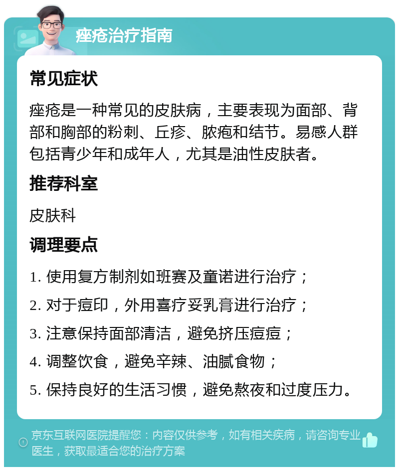 痤疮治疗指南 常见症状 痤疮是一种常见的皮肤病，主要表现为面部、背部和胸部的粉刺、丘疹、脓疱和结节。易感人群包括青少年和成年人，尤其是油性皮肤者。 推荐科室 皮肤科 调理要点 1. 使用复方制剂如班赛及童诺进行治疗； 2. 对于痘印，外用喜疗妥乳膏进行治疗； 3. 注意保持面部清洁，避免挤压痘痘； 4. 调整饮食，避免辛辣、油腻食物； 5. 保持良好的生活习惯，避免熬夜和过度压力。