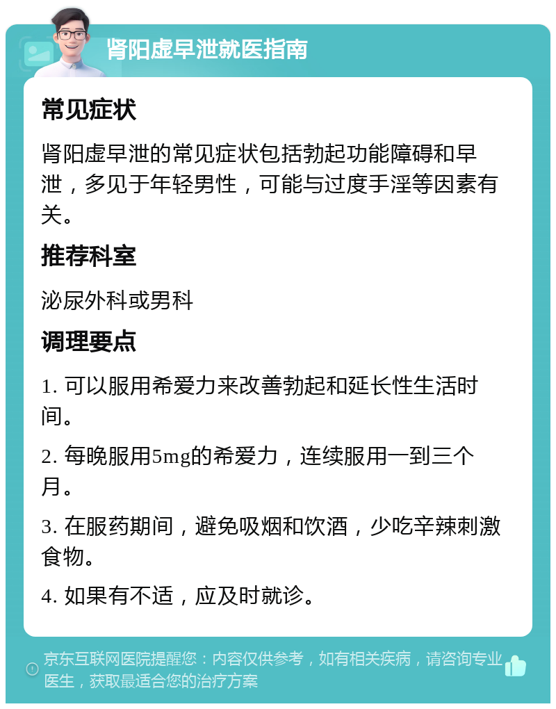 肾阳虚早泄就医指南 常见症状 肾阳虚早泄的常见症状包括勃起功能障碍和早泄，多见于年轻男性，可能与过度手淫等因素有关。 推荐科室 泌尿外科或男科 调理要点 1. 可以服用希爱力来改善勃起和延长性生活时间。 2. 每晚服用5mg的希爱力，连续服用一到三个月。 3. 在服药期间，避免吸烟和饮酒，少吃辛辣刺激食物。 4. 如果有不适，应及时就诊。