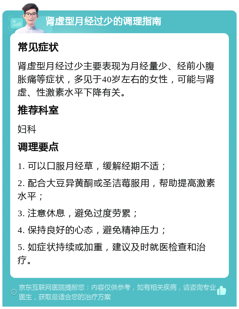 肾虚型月经过少的调理指南 常见症状 肾虚型月经过少主要表现为月经量少、经前小腹胀痛等症状，多见于40岁左右的女性，可能与肾虚、性激素水平下降有关。 推荐科室 妇科 调理要点 1. 可以口服月经草，缓解经期不适； 2. 配合大豆异黄酮或圣洁莓服用，帮助提高激素水平； 3. 注意休息，避免过度劳累； 4. 保持良好的心态，避免精神压力； 5. 如症状持续或加重，建议及时就医检查和治疗。