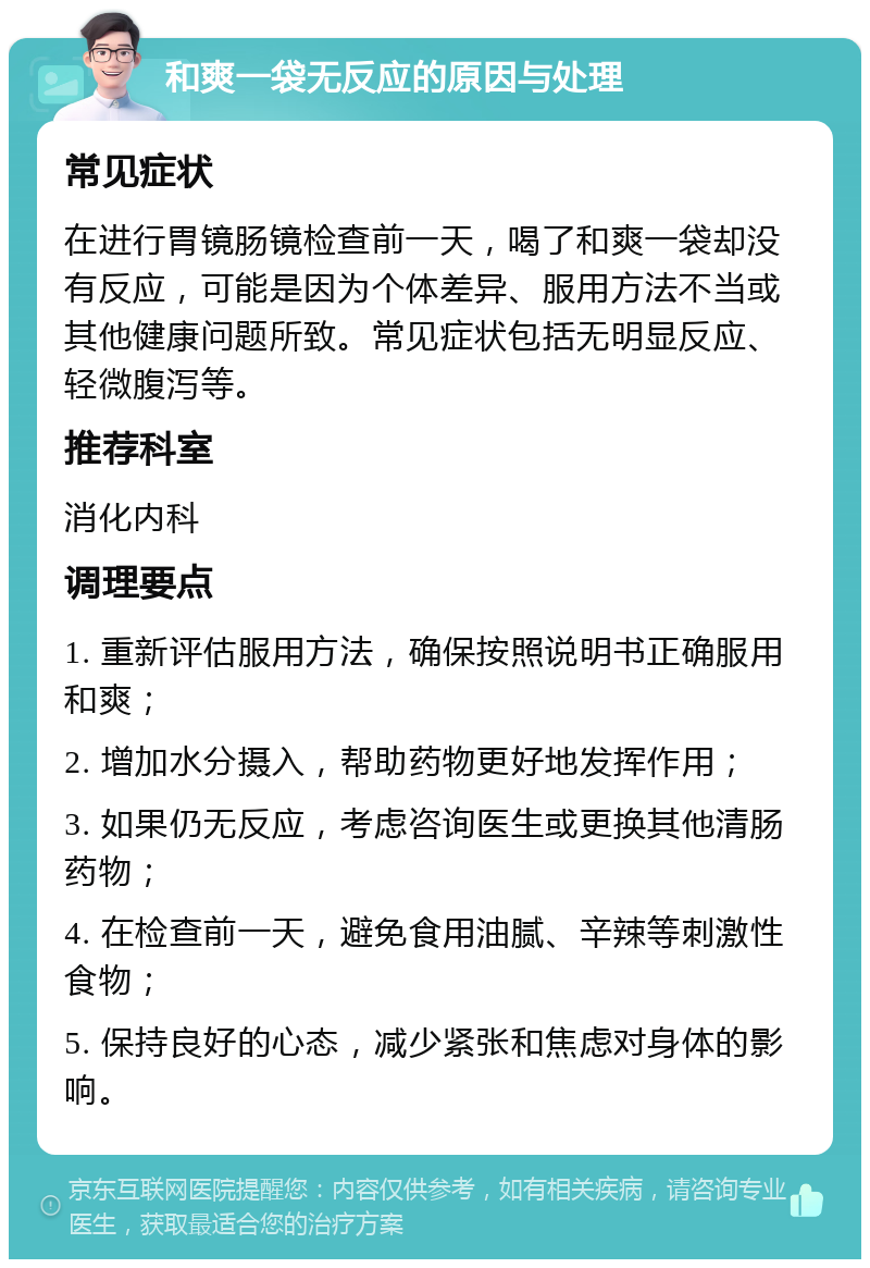 和爽一袋无反应的原因与处理 常见症状 在进行胃镜肠镜检查前一天，喝了和爽一袋却没有反应，可能是因为个体差异、服用方法不当或其他健康问题所致。常见症状包括无明显反应、轻微腹泻等。 推荐科室 消化内科 调理要点 1. 重新评估服用方法，确保按照说明书正确服用和爽； 2. 增加水分摄入，帮助药物更好地发挥作用； 3. 如果仍无反应，考虑咨询医生或更换其他清肠药物； 4. 在检查前一天，避免食用油腻、辛辣等刺激性食物； 5. 保持良好的心态，减少紧张和焦虑对身体的影响。