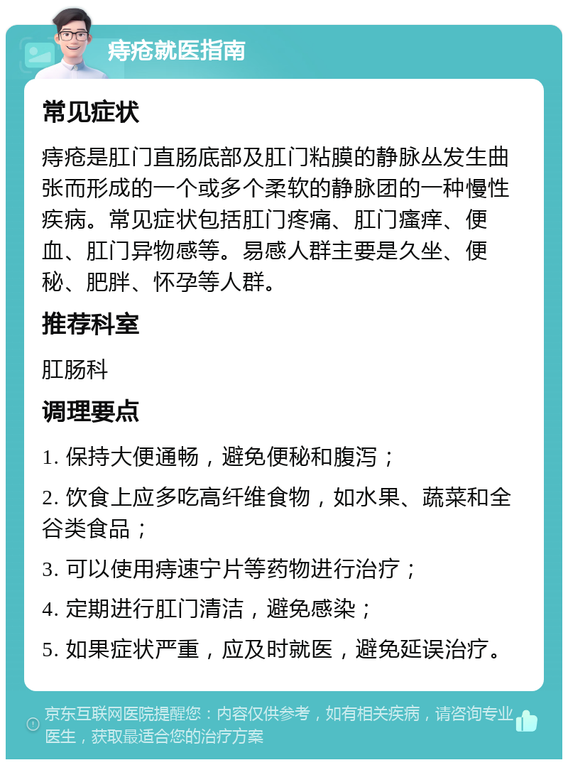 痔疮就医指南 常见症状 痔疮是肛门直肠底部及肛门粘膜的静脉丛发生曲张而形成的一个或多个柔软的静脉团的一种慢性疾病。常见症状包括肛门疼痛、肛门瘙痒、便血、肛门异物感等。易感人群主要是久坐、便秘、肥胖、怀孕等人群。 推荐科室 肛肠科 调理要点 1. 保持大便通畅，避免便秘和腹泻； 2. 饮食上应多吃高纤维食物，如水果、蔬菜和全谷类食品； 3. 可以使用痔速宁片等药物进行治疗； 4. 定期进行肛门清洁，避免感染； 5. 如果症状严重，应及时就医，避免延误治疗。