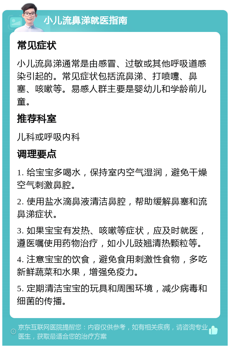 小儿流鼻涕就医指南 常见症状 小儿流鼻涕通常是由感冒、过敏或其他呼吸道感染引起的。常见症状包括流鼻涕、打喷嚏、鼻塞、咳嗽等。易感人群主要是婴幼儿和学龄前儿童。 推荐科室 儿科或呼吸内科 调理要点 1. 给宝宝多喝水，保持室内空气湿润，避免干燥空气刺激鼻腔。 2. 使用盐水滴鼻液清洁鼻腔，帮助缓解鼻塞和流鼻涕症状。 3. 如果宝宝有发热、咳嗽等症状，应及时就医，遵医嘱使用药物治疗，如小儿豉翘清热颗粒等。 4. 注意宝宝的饮食，避免食用刺激性食物，多吃新鲜蔬菜和水果，增强免疫力。 5. 定期清洁宝宝的玩具和周围环境，减少病毒和细菌的传播。