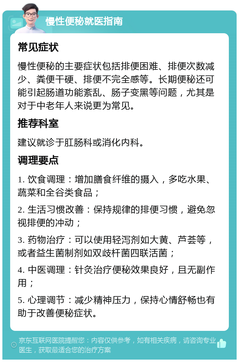 慢性便秘就医指南 常见症状 慢性便秘的主要症状包括排便困难、排便次数减少、粪便干硬、排便不完全感等。长期便秘还可能引起肠道功能紊乱、肠子变黑等问题，尤其是对于中老年人来说更为常见。 推荐科室 建议就诊于肛肠科或消化内科。 调理要点 1. 饮食调理：增加膳食纤维的摄入，多吃水果、蔬菜和全谷类食品； 2. 生活习惯改善：保持规律的排便习惯，避免忽视排便的冲动； 3. 药物治疗：可以使用轻泻剂如大黄、芦荟等，或者益生菌制剂如双歧杆菌四联活菌； 4. 中医调理：针灸治疗便秘效果良好，且无副作用； 5. 心理调节：减少精神压力，保持心情舒畅也有助于改善便秘症状。