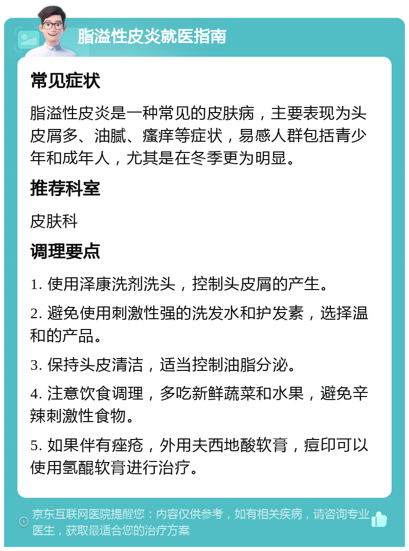 脂溢性皮炎就医指南 常见症状 脂溢性皮炎是一种常见的皮肤病，主要表现为头皮屑多、油腻、瘙痒等症状，易感人群包括青少年和成年人，尤其是在冬季更为明显。 推荐科室 皮肤科 调理要点 1. 使用泽康洗剂洗头，控制头皮屑的产生。 2. 避免使用刺激性强的洗发水和护发素，选择温和的产品。 3. 保持头皮清洁，适当控制油脂分泌。 4. 注意饮食调理，多吃新鲜蔬菜和水果，避免辛辣刺激性食物。 5. 如果伴有痤疮，外用夫西地酸软膏，痘印可以使用氢醌软膏进行治疗。