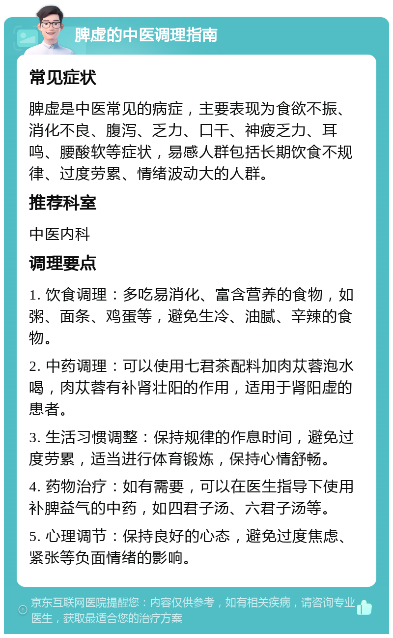 脾虚的中医调理指南 常见症状 脾虚是中医常见的病症，主要表现为食欲不振、消化不良、腹泻、乏力、口干、神疲乏力、耳鸣、腰酸软等症状，易感人群包括长期饮食不规律、过度劳累、情绪波动大的人群。 推荐科室 中医内科 调理要点 1. 饮食调理：多吃易消化、富含营养的食物，如粥、面条、鸡蛋等，避免生冷、油腻、辛辣的食物。 2. 中药调理：可以使用七君茶配料加肉苁蓉泡水喝，肉苁蓉有补肾壮阳的作用，适用于肾阳虚的患者。 3. 生活习惯调整：保持规律的作息时间，避免过度劳累，适当进行体育锻炼，保持心情舒畅。 4. 药物治疗：如有需要，可以在医生指导下使用补脾益气的中药，如四君子汤、六君子汤等。 5. 心理调节：保持良好的心态，避免过度焦虑、紧张等负面情绪的影响。