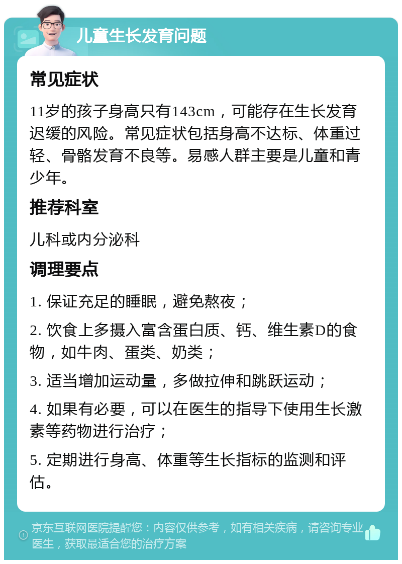 儿童生长发育问题 常见症状 11岁的孩子身高只有143cm，可能存在生长发育迟缓的风险。常见症状包括身高不达标、体重过轻、骨骼发育不良等。易感人群主要是儿童和青少年。 推荐科室 儿科或内分泌科 调理要点 1. 保证充足的睡眠，避免熬夜； 2. 饮食上多摄入富含蛋白质、钙、维生素D的食物，如牛肉、蛋类、奶类； 3. 适当增加运动量，多做拉伸和跳跃运动； 4. 如果有必要，可以在医生的指导下使用生长激素等药物进行治疗； 5. 定期进行身高、体重等生长指标的监测和评估。