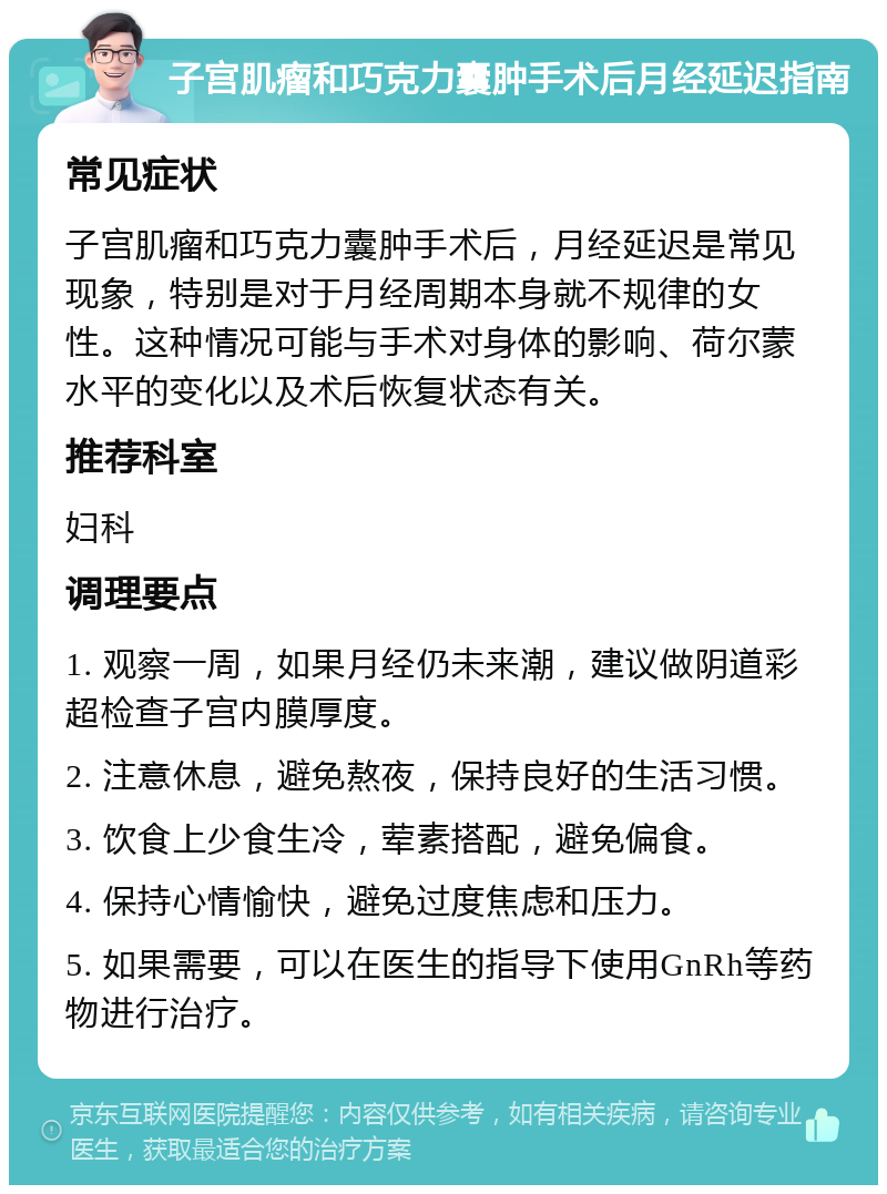 子宫肌瘤和巧克力囊肿手术后月经延迟指南 常见症状 子宫肌瘤和巧克力囊肿手术后，月经延迟是常见现象，特别是对于月经周期本身就不规律的女性。这种情况可能与手术对身体的影响、荷尔蒙水平的变化以及术后恢复状态有关。 推荐科室 妇科 调理要点 1. 观察一周，如果月经仍未来潮，建议做阴道彩超检查子宫内膜厚度。 2. 注意休息，避免熬夜，保持良好的生活习惯。 3. 饮食上少食生冷，荤素搭配，避免偏食。 4. 保持心情愉快，避免过度焦虑和压力。 5. 如果需要，可以在医生的指导下使用GnRh等药物进行治疗。