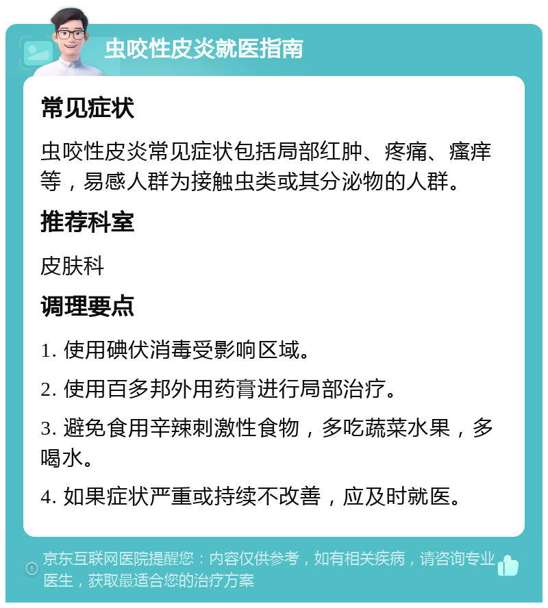 虫咬性皮炎就医指南 常见症状 虫咬性皮炎常见症状包括局部红肿、疼痛、瘙痒等，易感人群为接触虫类或其分泌物的人群。 推荐科室 皮肤科 调理要点 1. 使用碘伏消毒受影响区域。 2. 使用百多邦外用药膏进行局部治疗。 3. 避免食用辛辣刺激性食物，多吃蔬菜水果，多喝水。 4. 如果症状严重或持续不改善，应及时就医。