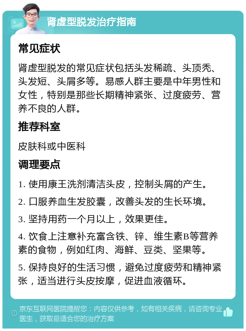 肾虚型脱发治疗指南 常见症状 肾虚型脱发的常见症状包括头发稀疏、头顶秃、头发短、头屑多等。易感人群主要是中年男性和女性，特别是那些长期精神紧张、过度疲劳、营养不良的人群。 推荐科室 皮肤科或中医科 调理要点 1. 使用康王洗剂清洁头皮，控制头屑的产生。 2. 口服养血生发胶囊，改善头发的生长环境。 3. 坚持用药一个月以上，效果更佳。 4. 饮食上注意补充富含铁、锌、维生素B等营养素的食物，例如红肉、海鲜、豆类、坚果等。 5. 保持良好的生活习惯，避免过度疲劳和精神紧张，适当进行头皮按摩，促进血液循环。