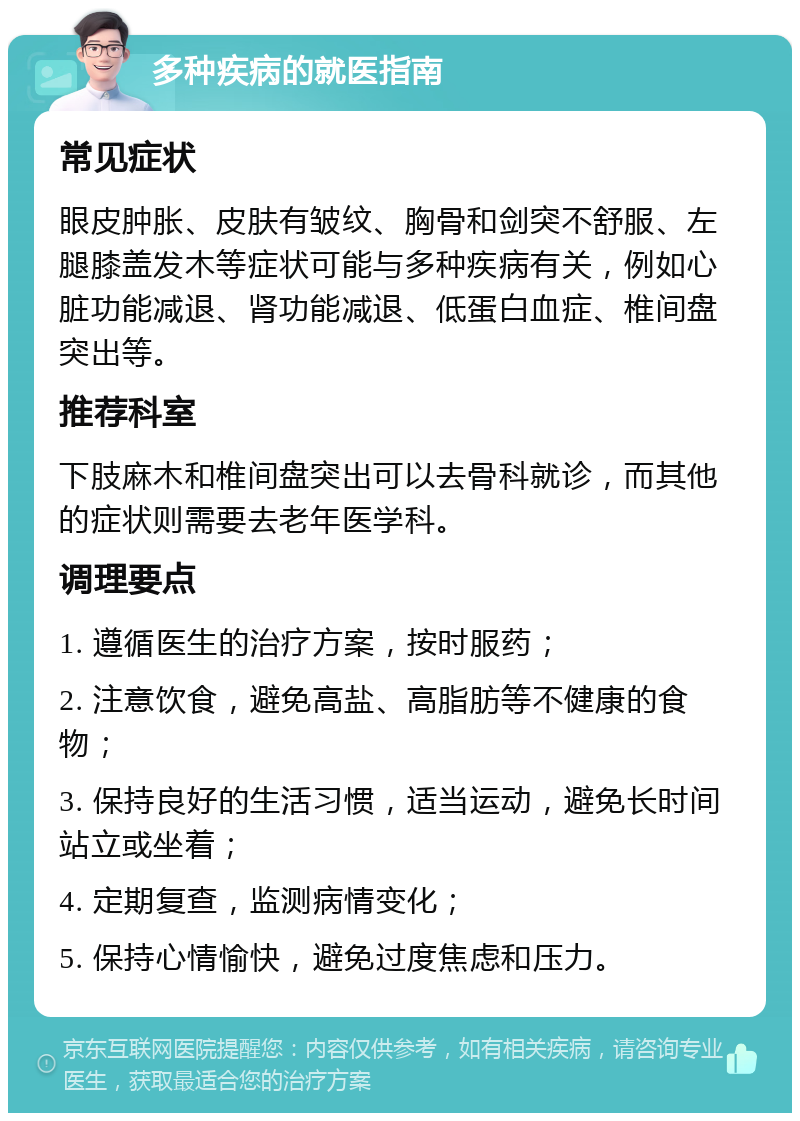 多种疾病的就医指南 常见症状 眼皮肿胀、皮肤有皱纹、胸骨和剑突不舒服、左腿膝盖发木等症状可能与多种疾病有关，例如心脏功能减退、肾功能减退、低蛋白血症、椎间盘突出等。 推荐科室 下肢麻木和椎间盘突出可以去骨科就诊，而其他的症状则需要去老年医学科。 调理要点 1. 遵循医生的治疗方案，按时服药； 2. 注意饮食，避免高盐、高脂肪等不健康的食物； 3. 保持良好的生活习惯，适当运动，避免长时间站立或坐着； 4. 定期复查，监测病情变化； 5. 保持心情愉快，避免过度焦虑和压力。