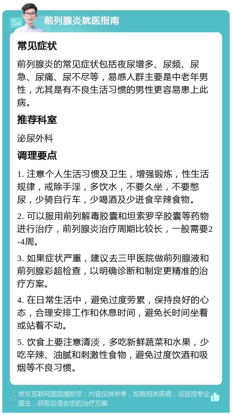 前列腺炎就医指南 常见症状 前列腺炎的常见症状包括夜尿增多、尿频、尿急、尿痛、尿不尽等，易感人群主要是中老年男性，尤其是有不良生活习惯的男性更容易患上此病。 推荐科室 泌尿外科 调理要点 1. 注意个人生活习惯及卫生，增强锻炼，性生活规律，戒除手淫，多饮水，不要久坐，不要憋尿，少骑自行车，少喝酒及少进食辛辣食物。 2. 可以服用前列解毒胶囊和坦索罗辛胶囊等药物进行治疗，前列腺炎治疗周期比较长，一般需要2-4周。 3. 如果症状严重，建议去三甲医院做前列腺液和前列腺彩超检查，以明确诊断和制定更精准的治疗方案。 4. 在日常生活中，避免过度劳累，保持良好的心态，合理安排工作和休息时间，避免长时间坐着或站着不动。 5. 饮食上要注意清淡，多吃新鲜蔬菜和水果，少吃辛辣、油腻和刺激性食物，避免过度饮酒和吸烟等不良习惯。