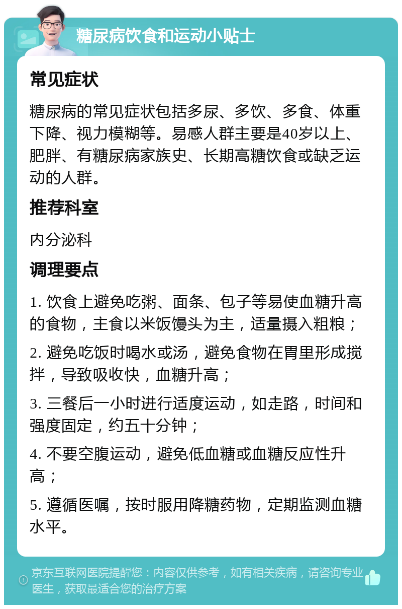 糖尿病饮食和运动小贴士 常见症状 糖尿病的常见症状包括多尿、多饮、多食、体重下降、视力模糊等。易感人群主要是40岁以上、肥胖、有糖尿病家族史、长期高糖饮食或缺乏运动的人群。 推荐科室 内分泌科 调理要点 1. 饮食上避免吃粥、面条、包子等易使血糖升高的食物，主食以米饭馒头为主，适量摄入粗粮； 2. 避免吃饭时喝水或汤，避免食物在胃里形成搅拌，导致吸收快，血糖升高； 3. 三餐后一小时进行适度运动，如走路，时间和强度固定，约五十分钟； 4. 不要空腹运动，避免低血糖或血糖反应性升高； 5. 遵循医嘱，按时服用降糖药物，定期监测血糖水平。