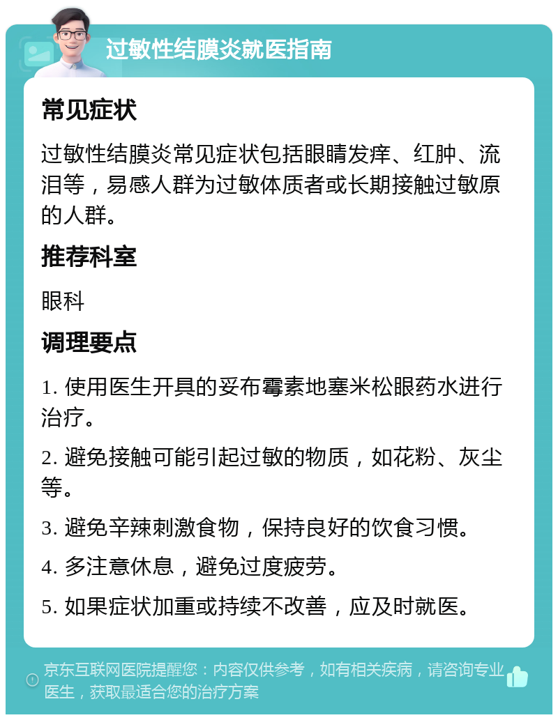 过敏性结膜炎就医指南 常见症状 过敏性结膜炎常见症状包括眼睛发痒、红肿、流泪等，易感人群为过敏体质者或长期接触过敏原的人群。 推荐科室 眼科 调理要点 1. 使用医生开具的妥布霉素地塞米松眼药水进行治疗。 2. 避免接触可能引起过敏的物质，如花粉、灰尘等。 3. 避免辛辣刺激食物，保持良好的饮食习惯。 4. 多注意休息，避免过度疲劳。 5. 如果症状加重或持续不改善，应及时就医。