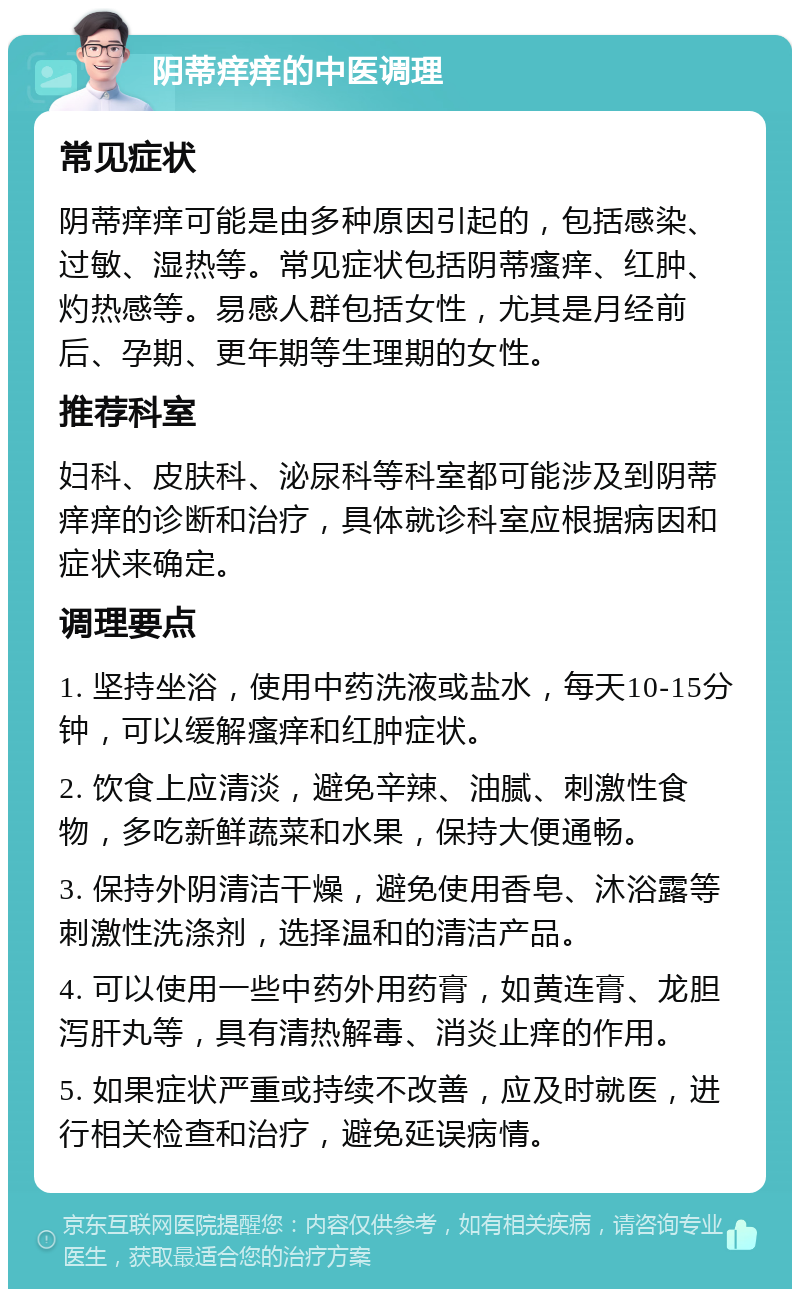 阴蒂痒痒的中医调理 常见症状 阴蒂痒痒可能是由多种原因引起的，包括感染、过敏、湿热等。常见症状包括阴蒂瘙痒、红肿、灼热感等。易感人群包括女性，尤其是月经前后、孕期、更年期等生理期的女性。 推荐科室 妇科、皮肤科、泌尿科等科室都可能涉及到阴蒂痒痒的诊断和治疗，具体就诊科室应根据病因和症状来确定。 调理要点 1. 坚持坐浴，使用中药洗液或盐水，每天10-15分钟，可以缓解瘙痒和红肿症状。 2. 饮食上应清淡，避免辛辣、油腻、刺激性食物，多吃新鲜蔬菜和水果，保持大便通畅。 3. 保持外阴清洁干燥，避免使用香皂、沐浴露等刺激性洗涤剂，选择温和的清洁产品。 4. 可以使用一些中药外用药膏，如黄连膏、龙胆泻肝丸等，具有清热解毒、消炎止痒的作用。 5. 如果症状严重或持续不改善，应及时就医，进行相关检查和治疗，避免延误病情。