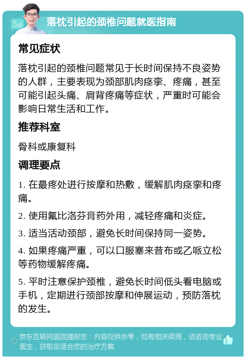 落枕引起的颈椎问题就医指南 常见症状 落枕引起的颈椎问题常见于长时间保持不良姿势的人群，主要表现为颈部肌肉痉挛、疼痛，甚至可能引起头痛、肩背疼痛等症状，严重时可能会影响日常生活和工作。 推荐科室 骨科或康复科 调理要点 1. 在最疼处进行按摩和热敷，缓解肌肉痉挛和疼痛。 2. 使用氟比洛芬膏药外用，减轻疼痛和炎症。 3. 适当活动颈部，避免长时间保持同一姿势。 4. 如果疼痛严重，可以口服塞来昔布或乙哌立松等药物缓解疼痛。 5. 平时注意保护颈椎，避免长时间低头看电脑或手机，定期进行颈部按摩和伸展运动，预防落枕的发生。