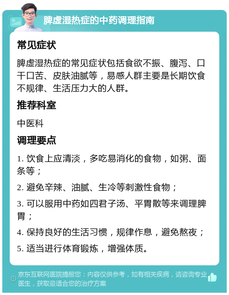 脾虚湿热症的中药调理指南 常见症状 脾虚湿热症的常见症状包括食欲不振、腹泻、口干口苦、皮肤油腻等，易感人群主要是长期饮食不规律、生活压力大的人群。 推荐科室 中医科 调理要点 1. 饮食上应清淡，多吃易消化的食物，如粥、面条等； 2. 避免辛辣、油腻、生冷等刺激性食物； 3. 可以服用中药如四君子汤、平胃散等来调理脾胃； 4. 保持良好的生活习惯，规律作息，避免熬夜； 5. 适当进行体育锻炼，增强体质。