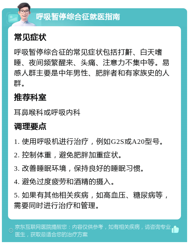 呼吸暂停综合征就医指南 常见症状 呼吸暂停综合征的常见症状包括打鼾、白天嗜睡、夜间频繁醒来、头痛、注意力不集中等。易感人群主要是中年男性、肥胖者和有家族史的人群。 推荐科室 耳鼻喉科或呼吸内科 调理要点 1. 使用呼吸机进行治疗，例如G2S或A20型号。 2. 控制体重，避免肥胖加重症状。 3. 改善睡眠环境，保持良好的睡眠习惯。 4. 避免过度疲劳和酒精的摄入。 5. 如果有其他相关疾病，如高血压、糖尿病等，需要同时进行治疗和管理。