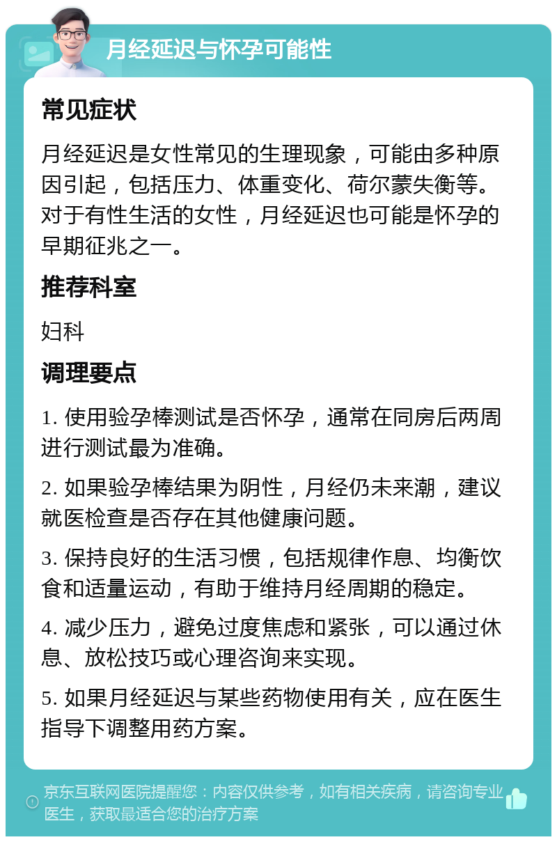 月经延迟与怀孕可能性 常见症状 月经延迟是女性常见的生理现象，可能由多种原因引起，包括压力、体重变化、荷尔蒙失衡等。对于有性生活的女性，月经延迟也可能是怀孕的早期征兆之一。 推荐科室 妇科 调理要点 1. 使用验孕棒测试是否怀孕，通常在同房后两周进行测试最为准确。 2. 如果验孕棒结果为阴性，月经仍未来潮，建议就医检查是否存在其他健康问题。 3. 保持良好的生活习惯，包括规律作息、均衡饮食和适量运动，有助于维持月经周期的稳定。 4. 减少压力，避免过度焦虑和紧张，可以通过休息、放松技巧或心理咨询来实现。 5. 如果月经延迟与某些药物使用有关，应在医生指导下调整用药方案。