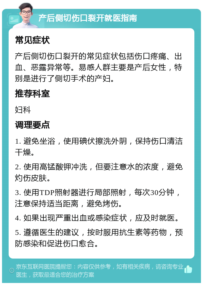 产后侧切伤口裂开就医指南 常见症状 产后侧切伤口裂开的常见症状包括伤口疼痛、出血、恶露异常等。易感人群主要是产后女性，特别是进行了侧切手术的产妇。 推荐科室 妇科 调理要点 1. 避免坐浴，使用碘伏擦洗外阴，保持伤口清洁干燥。 2. 使用高锰酸钾冲洗，但要注意水的浓度，避免灼伤皮肤。 3. 使用TDP照射器进行局部照射，每次30分钟，注意保持适当距离，避免烤伤。 4. 如果出现严重出血或感染症状，应及时就医。 5. 遵循医生的建议，按时服用抗生素等药物，预防感染和促进伤口愈合。