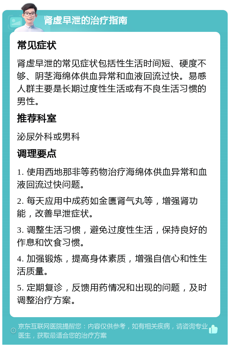 肾虚早泄的治疗指南 常见症状 肾虚早泄的常见症状包括性生活时间短、硬度不够、阴茎海绵体供血异常和血液回流过快。易感人群主要是长期过度性生活或有不良生活习惯的男性。 推荐科室 泌尿外科或男科 调理要点 1. 使用西地那非等药物治疗海绵体供血异常和血液回流过快问题。 2. 每天应用中成药如金匮肾气丸等，增强肾功能，改善早泄症状。 3. 调整生活习惯，避免过度性生活，保持良好的作息和饮食习惯。 4. 加强锻炼，提高身体素质，增强自信心和性生活质量。 5. 定期复诊，反馈用药情况和出现的问题，及时调整治疗方案。