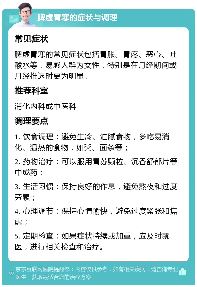 脾虚胃寒的症状与调理 常见症状 脾虚胃寒的常见症状包括胃胀、胃疼、恶心、吐酸水等，易感人群为女性，特别是在月经期间或月经推迟时更为明显。 推荐科室 消化内科或中医科 调理要点 1. 饮食调理：避免生冷、油腻食物，多吃易消化、温热的食物，如粥、面条等； 2. 药物治疗：可以服用胃苏颗粒、沉香舒郁片等中成药； 3. 生活习惯：保持良好的作息，避免熬夜和过度劳累； 4. 心理调节：保持心情愉快，避免过度紧张和焦虑； 5. 定期检查：如果症状持续或加重，应及时就医，进行相关检查和治疗。