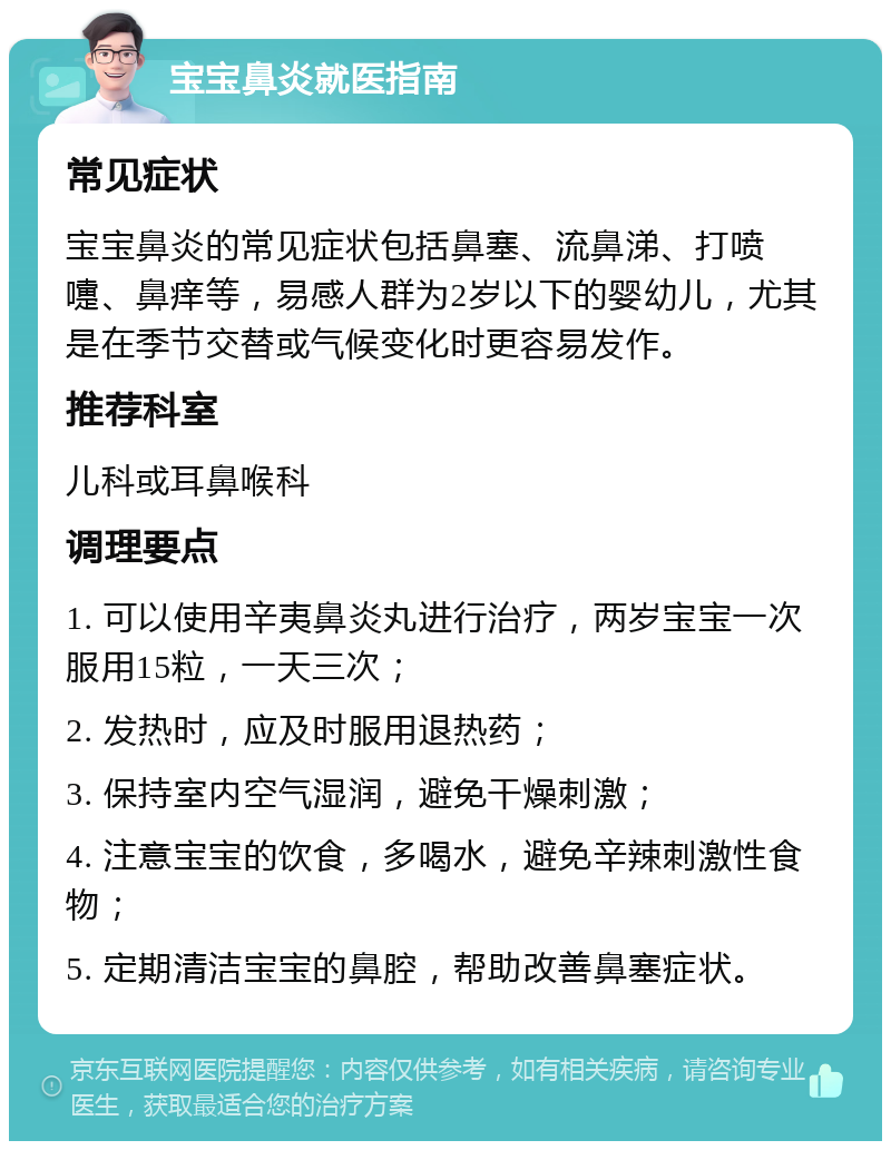 宝宝鼻炎就医指南 常见症状 宝宝鼻炎的常见症状包括鼻塞、流鼻涕、打喷嚏、鼻痒等，易感人群为2岁以下的婴幼儿，尤其是在季节交替或气候变化时更容易发作。 推荐科室 儿科或耳鼻喉科 调理要点 1. 可以使用辛夷鼻炎丸进行治疗，两岁宝宝一次服用15粒，一天三次； 2. 发热时，应及时服用退热药； 3. 保持室内空气湿润，避免干燥刺激； 4. 注意宝宝的饮食，多喝水，避免辛辣刺激性食物； 5. 定期清洁宝宝的鼻腔，帮助改善鼻塞症状。