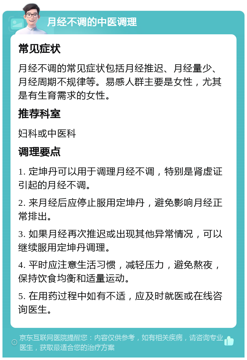 月经不调的中医调理 常见症状 月经不调的常见症状包括月经推迟、月经量少、月经周期不规律等。易感人群主要是女性，尤其是有生育需求的女性。 推荐科室 妇科或中医科 调理要点 1. 定坤丹可以用于调理月经不调，特别是肾虚证引起的月经不调。 2. 来月经后应停止服用定坤丹，避免影响月经正常排出。 3. 如果月经再次推迟或出现其他异常情况，可以继续服用定坤丹调理。 4. 平时应注意生活习惯，减轻压力，避免熬夜，保持饮食均衡和适量运动。 5. 在用药过程中如有不适，应及时就医或在线咨询医生。