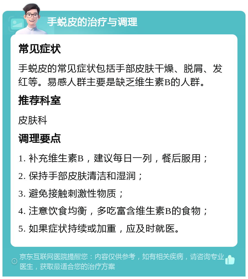 手蜕皮的治疗与调理 常见症状 手蜕皮的常见症状包括手部皮肤干燥、脱屑、发红等。易感人群主要是缺乏维生素B的人群。 推荐科室 皮肤科 调理要点 1. 补充维生素B，建议每日一列，餐后服用； 2. 保持手部皮肤清洁和湿润； 3. 避免接触刺激性物质； 4. 注意饮食均衡，多吃富含维生素B的食物； 5. 如果症状持续或加重，应及时就医。