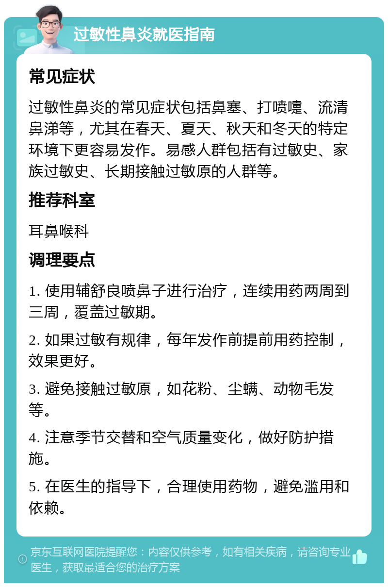 过敏性鼻炎就医指南 常见症状 过敏性鼻炎的常见症状包括鼻塞、打喷嚏、流清鼻涕等，尤其在春天、夏天、秋天和冬天的特定环境下更容易发作。易感人群包括有过敏史、家族过敏史、长期接触过敏原的人群等。 推荐科室 耳鼻喉科 调理要点 1. 使用辅舒良喷鼻子进行治疗，连续用药两周到三周，覆盖过敏期。 2. 如果过敏有规律，每年发作前提前用药控制，效果更好。 3. 避免接触过敏原，如花粉、尘螨、动物毛发等。 4. 注意季节交替和空气质量变化，做好防护措施。 5. 在医生的指导下，合理使用药物，避免滥用和依赖。