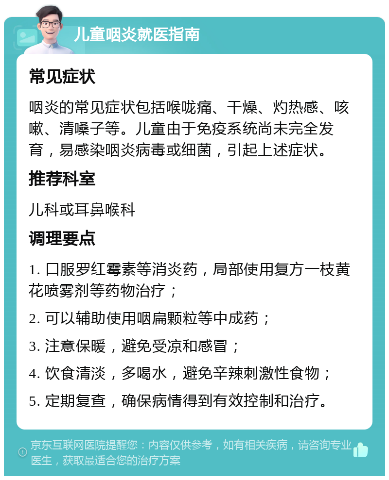 儿童咽炎就医指南 常见症状 咽炎的常见症状包括喉咙痛、干燥、灼热感、咳嗽、清嗓子等。儿童由于免疫系统尚未完全发育，易感染咽炎病毒或细菌，引起上述症状。 推荐科室 儿科或耳鼻喉科 调理要点 1. 口服罗红霉素等消炎药，局部使用复方一枝黄花喷雾剂等药物治疗； 2. 可以辅助使用咽扁颗粒等中成药； 3. 注意保暖，避免受凉和感冒； 4. 饮食清淡，多喝水，避免辛辣刺激性食物； 5. 定期复查，确保病情得到有效控制和治疗。