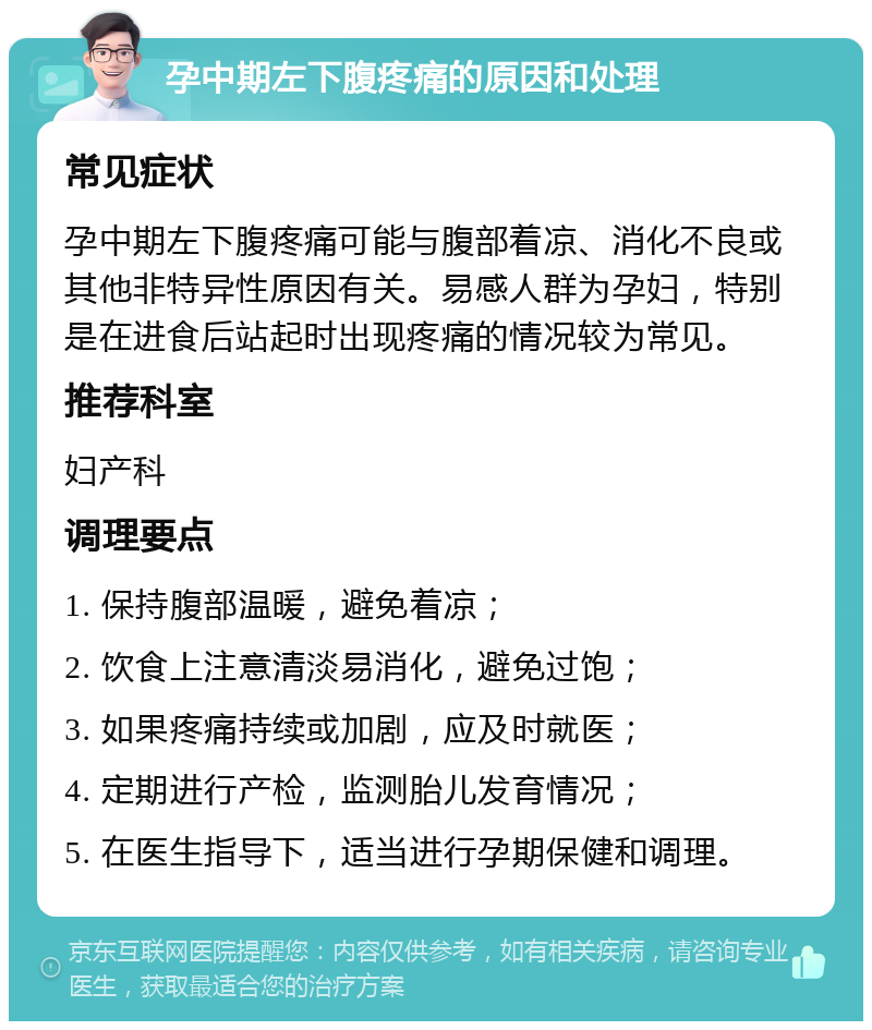 孕中期左下腹疼痛的原因和处理 常见症状 孕中期左下腹疼痛可能与腹部着凉、消化不良或其他非特异性原因有关。易感人群为孕妇，特别是在进食后站起时出现疼痛的情况较为常见。 推荐科室 妇产科 调理要点 1. 保持腹部温暖，避免着凉； 2. 饮食上注意清淡易消化，避免过饱； 3. 如果疼痛持续或加剧，应及时就医； 4. 定期进行产检，监测胎儿发育情况； 5. 在医生指导下，适当进行孕期保健和调理。