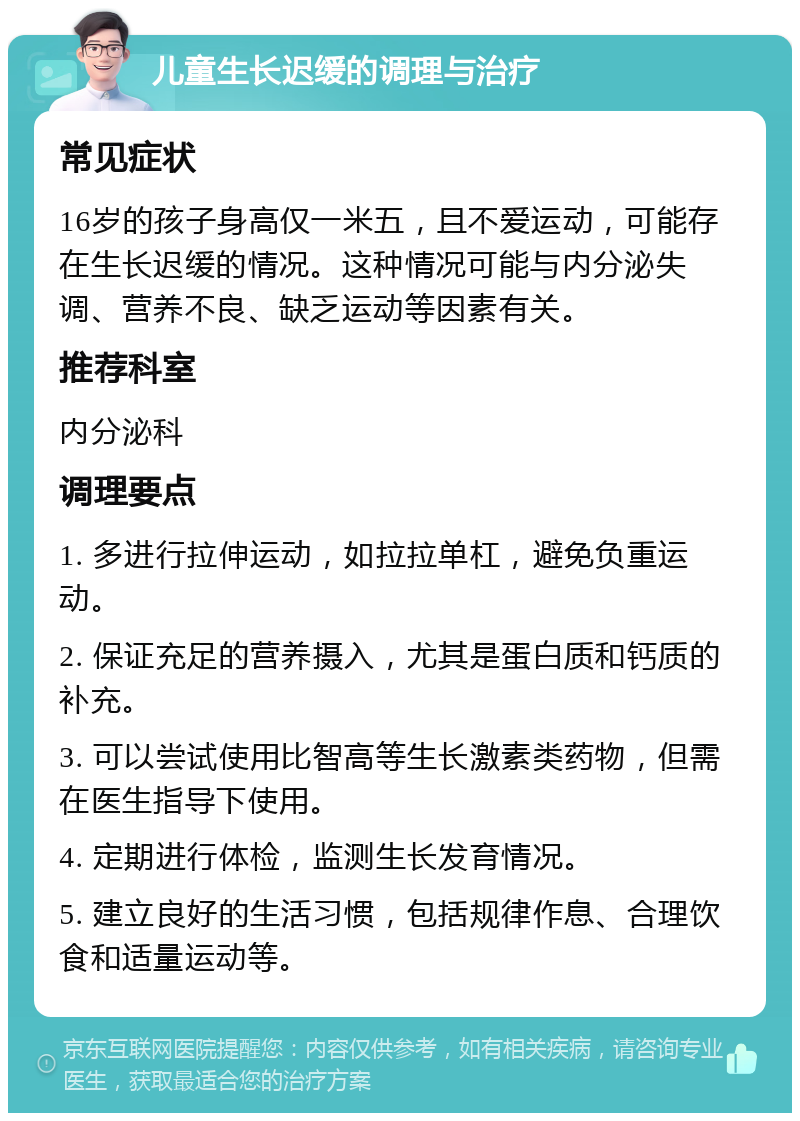 儿童生长迟缓的调理与治疗 常见症状 16岁的孩子身高仅一米五，且不爱运动，可能存在生长迟缓的情况。这种情况可能与内分泌失调、营养不良、缺乏运动等因素有关。 推荐科室 内分泌科 调理要点 1. 多进行拉伸运动，如拉拉单杠，避免负重运动。 2. 保证充足的营养摄入，尤其是蛋白质和钙质的补充。 3. 可以尝试使用比智高等生长激素类药物，但需在医生指导下使用。 4. 定期进行体检，监测生长发育情况。 5. 建立良好的生活习惯，包括规律作息、合理饮食和适量运动等。