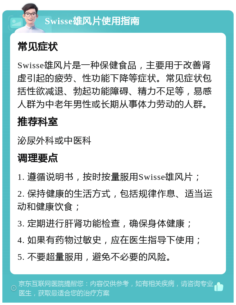 Swisse雄风片使用指南 常见症状 Swisse雄风片是一种保健食品，主要用于改善肾虚引起的疲劳、性功能下降等症状。常见症状包括性欲减退、勃起功能障碍、精力不足等，易感人群为中老年男性或长期从事体力劳动的人群。 推荐科室 泌尿外科或中医科 调理要点 1. 遵循说明书，按时按量服用Swisse雄风片； 2. 保持健康的生活方式，包括规律作息、适当运动和健康饮食； 3. 定期进行肝肾功能检查，确保身体健康； 4. 如果有药物过敏史，应在医生指导下使用； 5. 不要超量服用，避免不必要的风险。