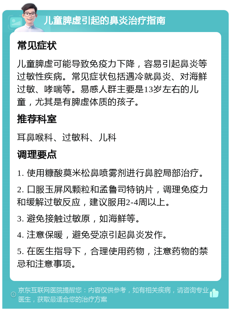 儿童脾虚引起的鼻炎治疗指南 常见症状 儿童脾虚可能导致免疫力下降，容易引起鼻炎等过敏性疾病。常见症状包括遇冷就鼻炎、对海鲜过敏、哮喘等。易感人群主要是13岁左右的儿童，尤其是有脾虚体质的孩子。 推荐科室 耳鼻喉科、过敏科、儿科 调理要点 1. 使用糠酸莫米松鼻喷雾剂进行鼻腔局部治疗。 2. 口服玉屏风颗粒和孟鲁司特钠片，调理免疫力和缓解过敏反应，建议服用2-4周以上。 3. 避免接触过敏原，如海鲜等。 4. 注意保暖，避免受凉引起鼻炎发作。 5. 在医生指导下，合理使用药物，注意药物的禁忌和注意事项。