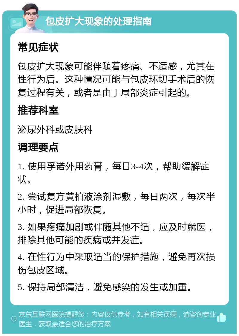 包皮扩大现象的处理指南 常见症状 包皮扩大现象可能伴随着疼痛、不适感，尤其在性行为后。这种情况可能与包皮环切手术后的恢复过程有关，或者是由于局部炎症引起的。 推荐科室 泌尿外科或皮肤科 调理要点 1. 使用孚诺外用药膏，每日3-4次，帮助缓解症状。 2. 尝试复方黄柏液涂剂湿敷，每日两次，每次半小时，促进局部恢复。 3. 如果疼痛加剧或伴随其他不适，应及时就医，排除其他可能的疾病或并发症。 4. 在性行为中采取适当的保护措施，避免再次损伤包皮区域。 5. 保持局部清洁，避免感染的发生或加重。