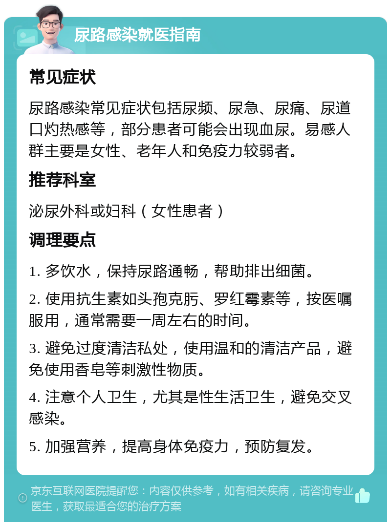 尿路感染就医指南 常见症状 尿路感染常见症状包括尿频、尿急、尿痛、尿道口灼热感等，部分患者可能会出现血尿。易感人群主要是女性、老年人和免疫力较弱者。 推荐科室 泌尿外科或妇科（女性患者） 调理要点 1. 多饮水，保持尿路通畅，帮助排出细菌。 2. 使用抗生素如头孢克肟、罗红霉素等，按医嘱服用，通常需要一周左右的时间。 3. 避免过度清洁私处，使用温和的清洁产品，避免使用香皂等刺激性物质。 4. 注意个人卫生，尤其是性生活卫生，避免交叉感染。 5. 加强营养，提高身体免疫力，预防复发。