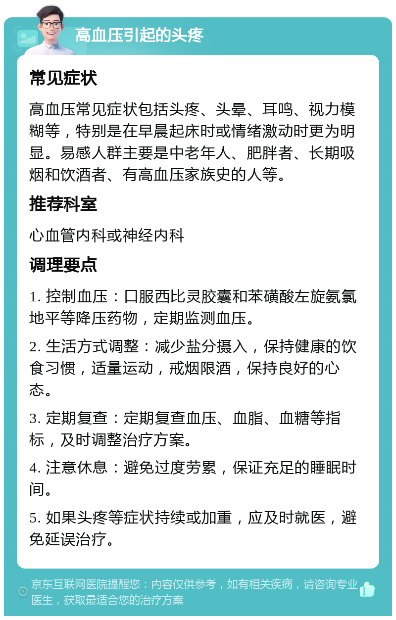 高血压引起的头疼 常见症状 高血压常见症状包括头疼、头晕、耳鸣、视力模糊等，特别是在早晨起床时或情绪激动时更为明显。易感人群主要是中老年人、肥胖者、长期吸烟和饮酒者、有高血压家族史的人等。 推荐科室 心血管内科或神经内科 调理要点 1. 控制血压：口服西比灵胶囊和苯磺酸左旋氨氯地平等降压药物，定期监测血压。 2. 生活方式调整：减少盐分摄入，保持健康的饮食习惯，适量运动，戒烟限酒，保持良好的心态。 3. 定期复查：定期复查血压、血脂、血糖等指标，及时调整治疗方案。 4. 注意休息：避免过度劳累，保证充足的睡眠时间。 5. 如果头疼等症状持续或加重，应及时就医，避免延误治疗。