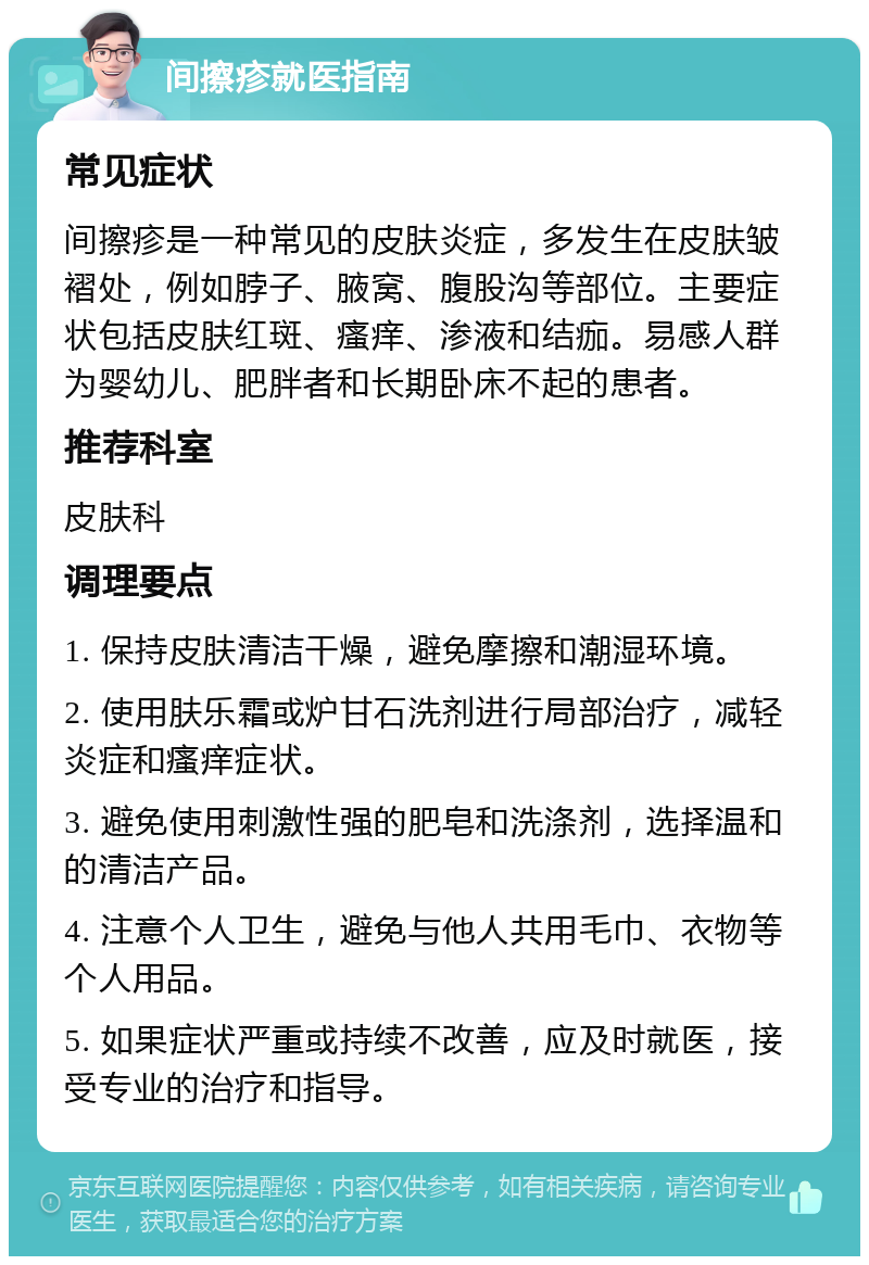 间擦疹就医指南 常见症状 间擦疹是一种常见的皮肤炎症，多发生在皮肤皱褶处，例如脖子、腋窝、腹股沟等部位。主要症状包括皮肤红斑、瘙痒、渗液和结痂。易感人群为婴幼儿、肥胖者和长期卧床不起的患者。 推荐科室 皮肤科 调理要点 1. 保持皮肤清洁干燥，避免摩擦和潮湿环境。 2. 使用肤乐霜或炉甘石洗剂进行局部治疗，减轻炎症和瘙痒症状。 3. 避免使用刺激性强的肥皂和洗涤剂，选择温和的清洁产品。 4. 注意个人卫生，避免与他人共用毛巾、衣物等个人用品。 5. 如果症状严重或持续不改善，应及时就医，接受专业的治疗和指导。