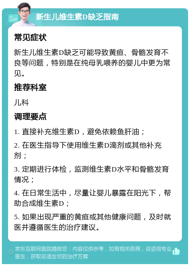 新生儿维生素D缺乏指南 常见症状 新生儿维生素D缺乏可能导致黄疸、骨骼发育不良等问题，特别是在纯母乳喂养的婴儿中更为常见。 推荐科室 儿科 调理要点 1. 直接补充维生素D，避免依赖鱼肝油； 2. 在医生指导下使用维生素D滴剂或其他补充剂； 3. 定期进行体检，监测维生素D水平和骨骼发育情况； 4. 在日常生活中，尽量让婴儿暴露在阳光下，帮助合成维生素D； 5. 如果出现严重的黄疸或其他健康问题，及时就医并遵循医生的治疗建议。