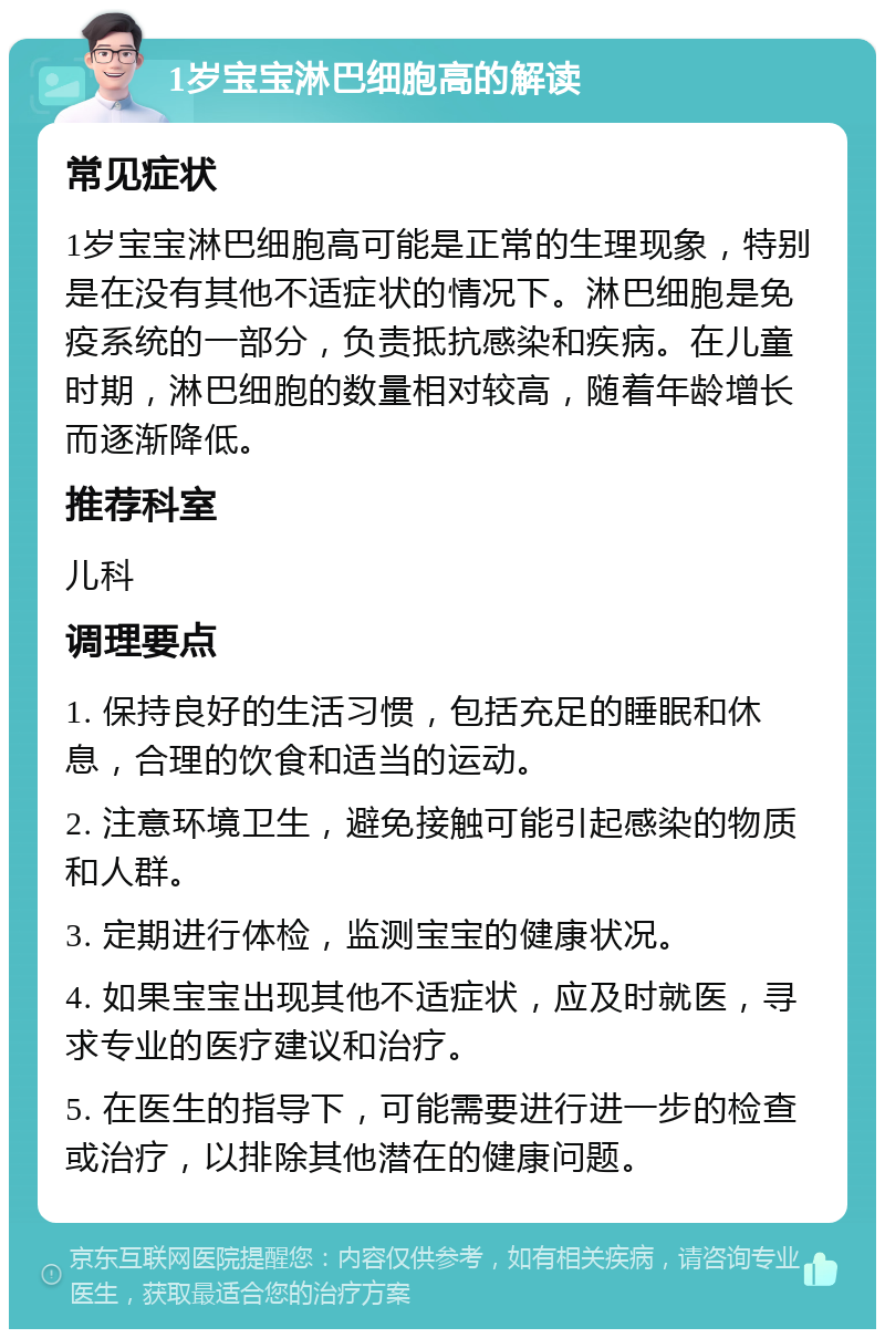 1岁宝宝淋巴细胞高的解读 常见症状 1岁宝宝淋巴细胞高可能是正常的生理现象，特别是在没有其他不适症状的情况下。淋巴细胞是免疫系统的一部分，负责抵抗感染和疾病。在儿童时期，淋巴细胞的数量相对较高，随着年龄增长而逐渐降低。 推荐科室 儿科 调理要点 1. 保持良好的生活习惯，包括充足的睡眠和休息，合理的饮食和适当的运动。 2. 注意环境卫生，避免接触可能引起感染的物质和人群。 3. 定期进行体检，监测宝宝的健康状况。 4. 如果宝宝出现其他不适症状，应及时就医，寻求专业的医疗建议和治疗。 5. 在医生的指导下，可能需要进行进一步的检查或治疗，以排除其他潜在的健康问题。