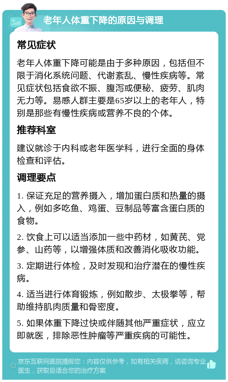 老年人体重下降的原因与调理 常见症状 老年人体重下降可能是由于多种原因，包括但不限于消化系统问题、代谢紊乱、慢性疾病等。常见症状包括食欲不振、腹泻或便秘、疲劳、肌肉无力等。易感人群主要是65岁以上的老年人，特别是那些有慢性疾病或营养不良的个体。 推荐科室 建议就诊于内科或老年医学科，进行全面的身体检查和评估。 调理要点 1. 保证充足的营养摄入，增加蛋白质和热量的摄入，例如多吃鱼、鸡蛋、豆制品等富含蛋白质的食物。 2. 饮食上可以适当添加一些中药材，如黄芪、党参、山药等，以增强体质和改善消化吸收功能。 3. 定期进行体检，及时发现和治疗潜在的慢性疾病。 4. 适当进行体育锻炼，例如散步、太极拳等，帮助维持肌肉质量和骨密度。 5. 如果体重下降过快或伴随其他严重症状，应立即就医，排除恶性肿瘤等严重疾病的可能性。