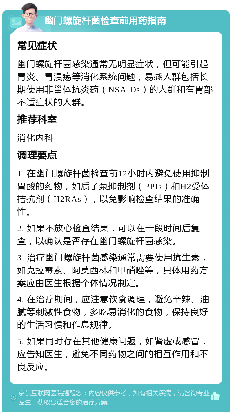 幽门螺旋杆菌检查前用药指南 常见症状 幽门螺旋杆菌感染通常无明显症状，但可能引起胃炎、胃溃疡等消化系统问题，易感人群包括长期使用非甾体抗炎药（NSAIDs）的人群和有胃部不适症状的人群。 推荐科室 消化内科 调理要点 1. 在幽门螺旋杆菌检查前12小时内避免使用抑制胃酸的药物，如质子泵抑制剂（PPIs）和H2受体拮抗剂（H2RAs），以免影响检查结果的准确性。 2. 如果不放心检查结果，可以在一段时间后复查，以确认是否存在幽门螺旋杆菌感染。 3. 治疗幽门螺旋杆菌感染通常需要使用抗生素，如克拉霉素、阿莫西林和甲硝唑等，具体用药方案应由医生根据个体情况制定。 4. 在治疗期间，应注意饮食调理，避免辛辣、油腻等刺激性食物，多吃易消化的食物，保持良好的生活习惯和作息规律。 5. 如果同时存在其他健康问题，如肾虚或感冒，应告知医生，避免不同药物之间的相互作用和不良反应。