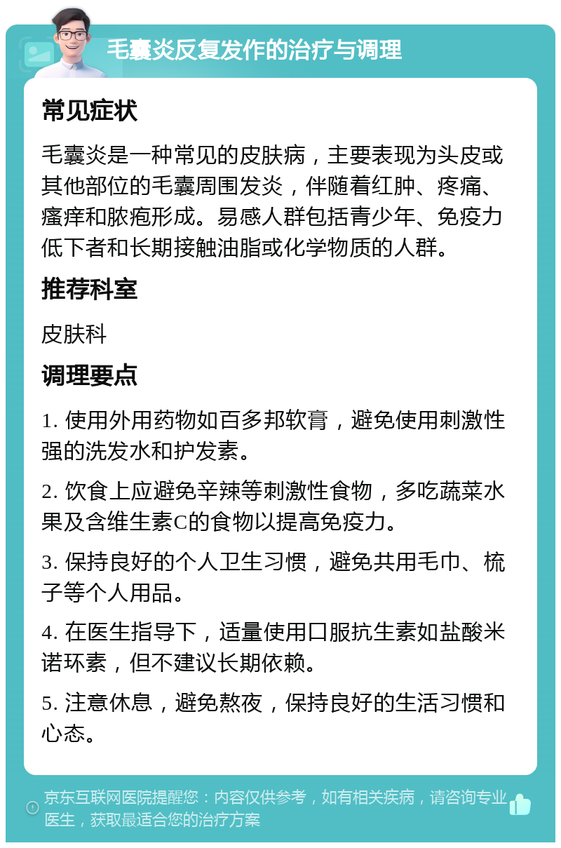 毛囊炎反复发作的治疗与调理 常见症状 毛囊炎是一种常见的皮肤病，主要表现为头皮或其他部位的毛囊周围发炎，伴随着红肿、疼痛、瘙痒和脓疱形成。易感人群包括青少年、免疫力低下者和长期接触油脂或化学物质的人群。 推荐科室 皮肤科 调理要点 1. 使用外用药物如百多邦软膏，避免使用刺激性强的洗发水和护发素。 2. 饮食上应避免辛辣等刺激性食物，多吃蔬菜水果及含维生素C的食物以提高免疫力。 3. 保持良好的个人卫生习惯，避免共用毛巾、梳子等个人用品。 4. 在医生指导下，适量使用口服抗生素如盐酸米诺环素，但不建议长期依赖。 5. 注意休息，避免熬夜，保持良好的生活习惯和心态。