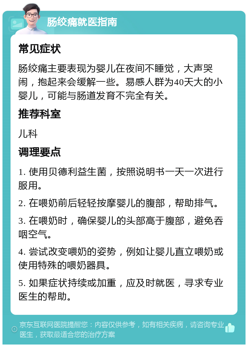 肠绞痛就医指南 常见症状 肠绞痛主要表现为婴儿在夜间不睡觉，大声哭闹，抱起来会缓解一些。易感人群为40天大的小婴儿，可能与肠道发育不完全有关。 推荐科室 儿科 调理要点 1. 使用贝德利益生菌，按照说明书一天一次进行服用。 2. 在喂奶前后轻轻按摩婴儿的腹部，帮助排气。 3. 在喂奶时，确保婴儿的头部高于腹部，避免吞咽空气。 4. 尝试改变喂奶的姿势，例如让婴儿直立喂奶或使用特殊的喂奶器具。 5. 如果症状持续或加重，应及时就医，寻求专业医生的帮助。