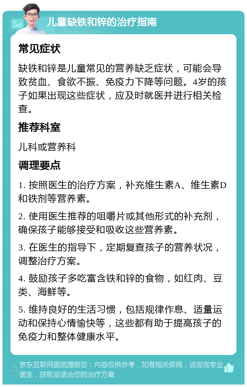 儿童缺铁和锌的治疗指南 常见症状 缺铁和锌是儿童常见的营养缺乏症状，可能会导致贫血、食欲不振、免疫力下降等问题。4岁的孩子如果出现这些症状，应及时就医并进行相关检查。 推荐科室 儿科或营养科 调理要点 1. 按照医生的治疗方案，补充维生素A、维生素D和铁剂等营养素。 2. 使用医生推荐的咀嚼片或其他形式的补充剂，确保孩子能够接受和吸收这些营养素。 3. 在医生的指导下，定期复查孩子的营养状况，调整治疗方案。 4. 鼓励孩子多吃富含铁和锌的食物，如红肉、豆类、海鲜等。 5. 维持良好的生活习惯，包括规律作息、适量运动和保持心情愉快等，这些都有助于提高孩子的免疫力和整体健康水平。