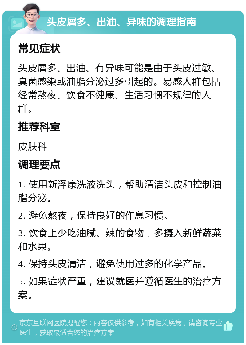 头皮屑多、出油、异味的调理指南 常见症状 头皮屑多、出油、有异味可能是由于头皮过敏、真菌感染或油脂分泌过多引起的。易感人群包括经常熬夜、饮食不健康、生活习惯不规律的人群。 推荐科室 皮肤科 调理要点 1. 使用新泽康洗液洗头，帮助清洁头皮和控制油脂分泌。 2. 避免熬夜，保持良好的作息习惯。 3. 饮食上少吃油腻、辣的食物，多摄入新鲜蔬菜和水果。 4. 保持头皮清洁，避免使用过多的化学产品。 5. 如果症状严重，建议就医并遵循医生的治疗方案。