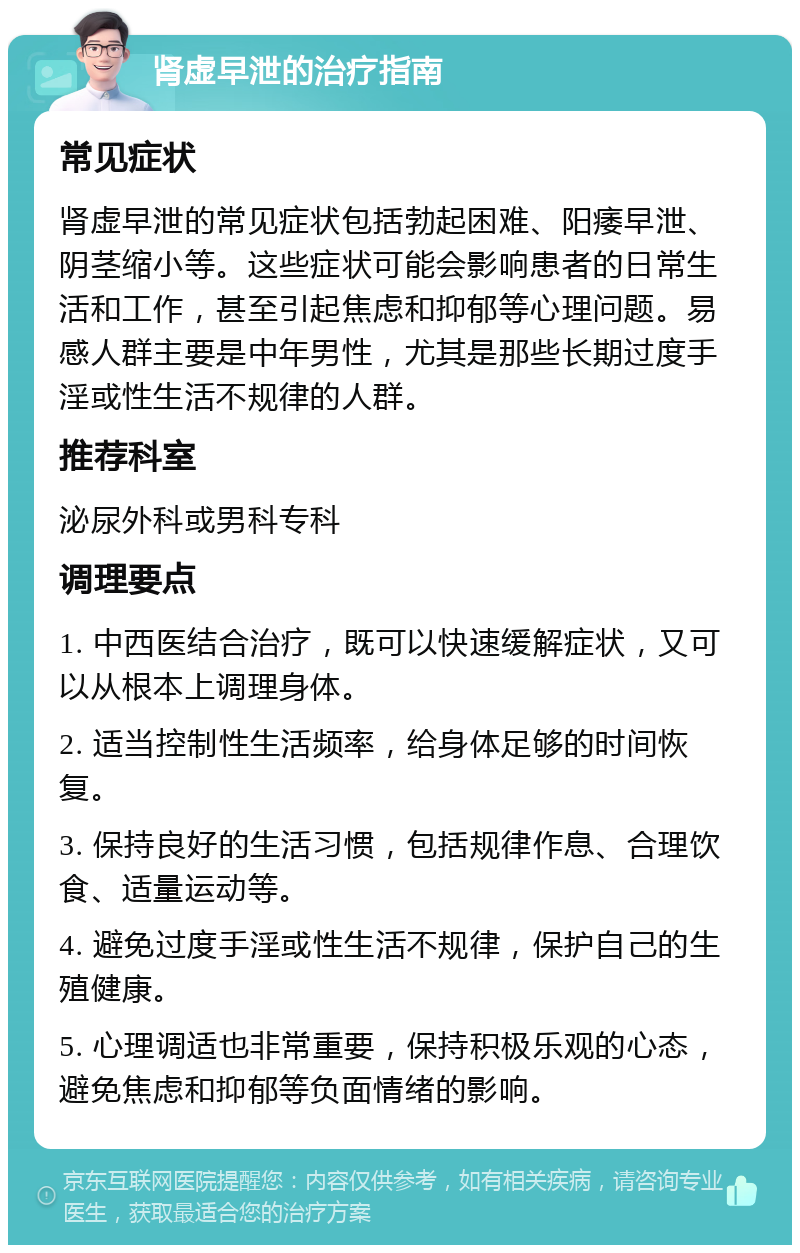 肾虚早泄的治疗指南 常见症状 肾虚早泄的常见症状包括勃起困难、阳痿早泄、阴茎缩小等。这些症状可能会影响患者的日常生活和工作，甚至引起焦虑和抑郁等心理问题。易感人群主要是中年男性，尤其是那些长期过度手淫或性生活不规律的人群。 推荐科室 泌尿外科或男科专科 调理要点 1. 中西医结合治疗，既可以快速缓解症状，又可以从根本上调理身体。 2. 适当控制性生活频率，给身体足够的时间恢复。 3. 保持良好的生活习惯，包括规律作息、合理饮食、适量运动等。 4. 避免过度手淫或性生活不规律，保护自己的生殖健康。 5. 心理调适也非常重要，保持积极乐观的心态，避免焦虑和抑郁等负面情绪的影响。